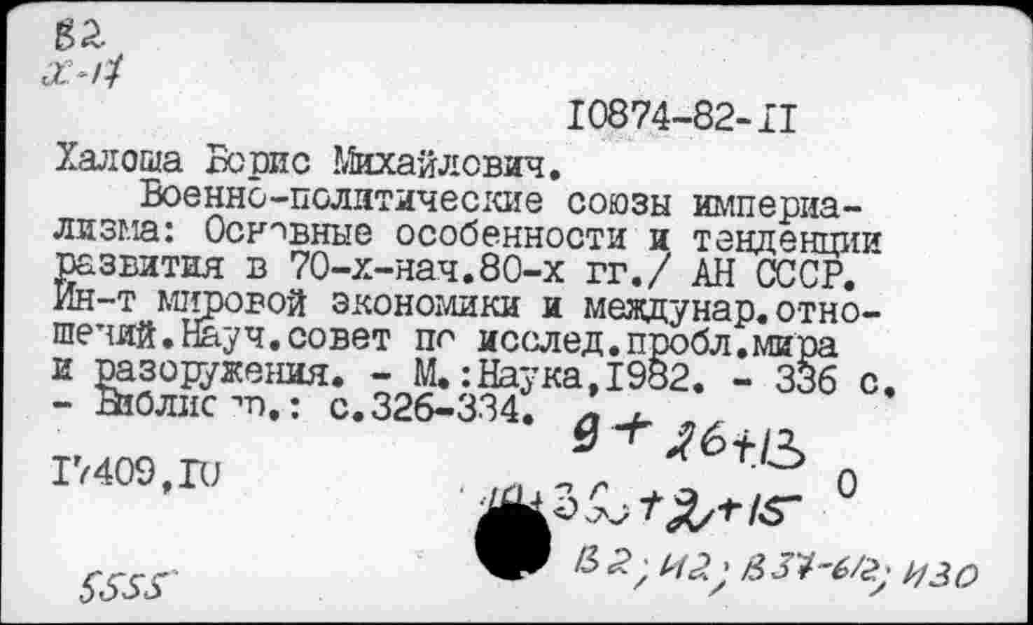 ﻿
10874-82-II
Халоша Борис Михайлович.
Военно-политические союзы империализма: Основные особенности и тенденции развития в 70-х-нач.80-х гг./ АН СССР. Ин-т мировой экономики и мевдунар.отношений. Науч, совет по исслед.пробл.мира и разоружения. - М.:Наука,1982. - 336 с - Вюлис т),: с. 326-334. л
17409,ГС
5555'
>50 ЛЯ/*«- °
а34"6/^ изо